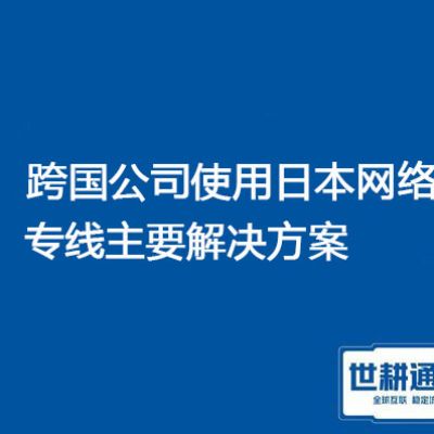 跨国公司使用日本网络专线，网络卡顿？？？解决方案//世耕通信全球办公专网