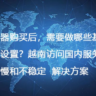 服务器购买后，需要做哪些基础安全设置？越南访问国内服务器速度慢和不稳定--解决方案//世耕通信全球办公专网专线