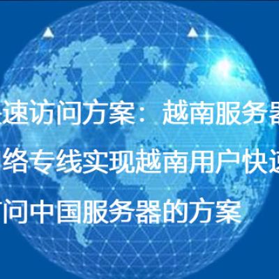 快速访问方案：越南服务器网络专线实现越南用户快速访问中国服务器的方案--解决方案//世耕通信全球办公专网专线