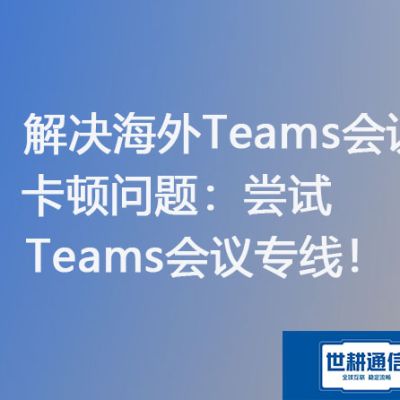 解决海外Teams会议卡顿问题：尝试Teams会议专线？？？解决方案//世耕通信Teams会议专线