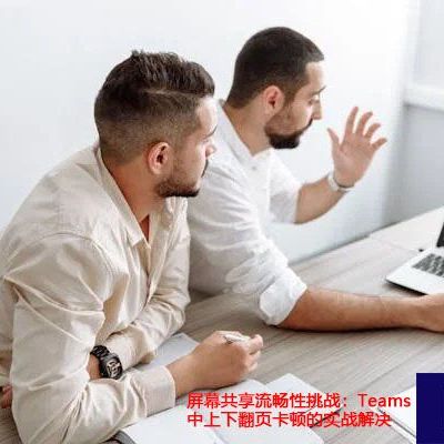 屏幕共享流畅性挑战：Teams中上下翻页卡顿的实战解决 ？？？世耕通信全球办公Teams专网
