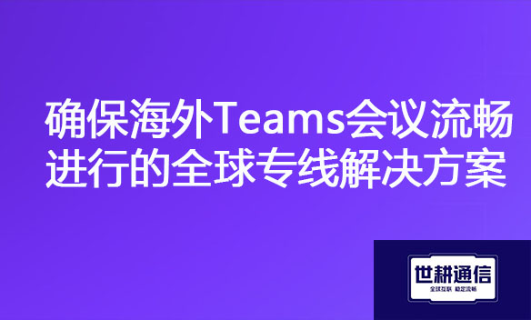 确保海外Teams会议流畅进行的全球专线解决方案.jpg