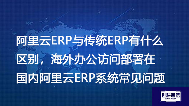 阿里云ERP与传统ERP有什么区别，海外办公访问部署在国内阿里云ERP系统常见问题​--- 解决方案//世耕通信全球ERP、OA办公专网专线