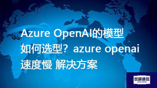Azure OpenAI的模型如何选型？azure openai速度慢 --解决方案//世耕通信全球办公专网专线