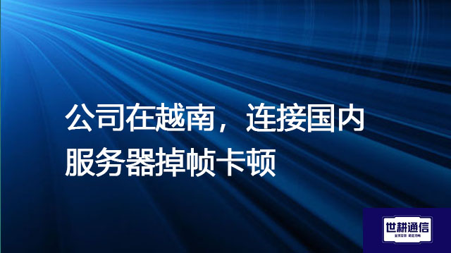 公司在越南，连接国内服务器掉帧卡顿 ---解决方案//世耕通信全球办公专网专线