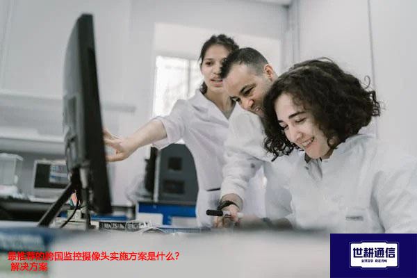 最推荐的跨国监控摄像头实施方案是什么？--解决方案//世耕通信全球视频监控专网