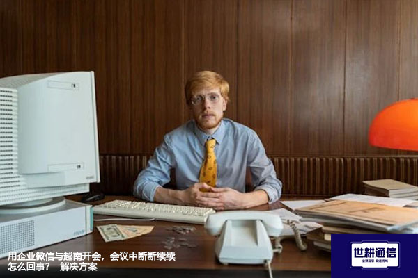 用企业微信与越南开会，会议中断断续续怎么回事？--解决方案//世耕通信全球视频专网专线