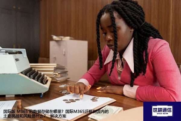 国际版 M365 的数据存储在哪里？国际M365迁移到国内的主要挑战和风险是什么？ --解决方案//世耕通信全球办公专网专线