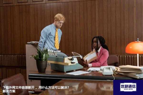 下载外网文件容易断开 ，用什么方法可以解决？---世耕通信全球办公专网专线