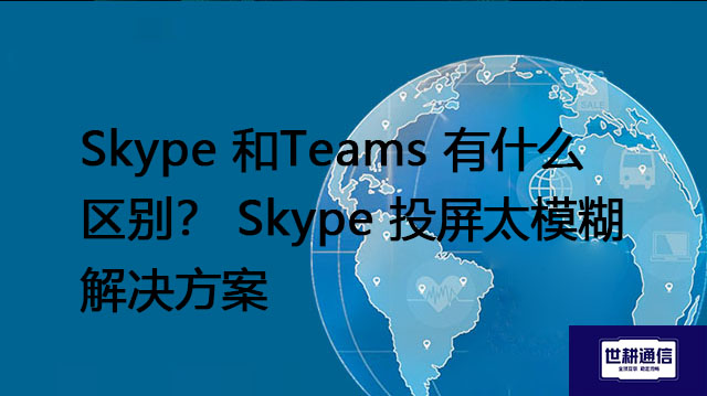 Skype 和Teams 有什么区别？ Skype 投屏太模糊--解决方案//世耕通信全球办公Skype专网