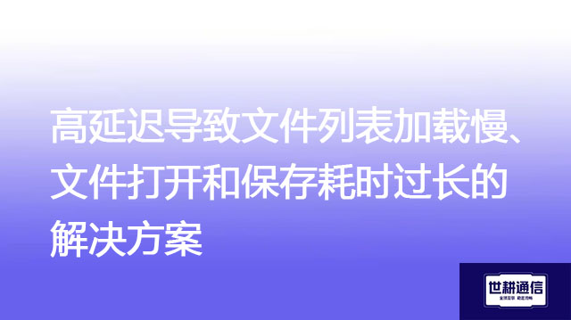 高延迟导致文件列表加载慢、文件打开和保存耗时过长-解决方案//世耕通信全球办公专网专线
