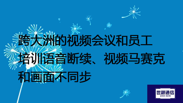 跨大洲的视频会议和员工培训语音断续、视频马赛克和画面不同步--解决方案/世耕通信全球视频专网专线