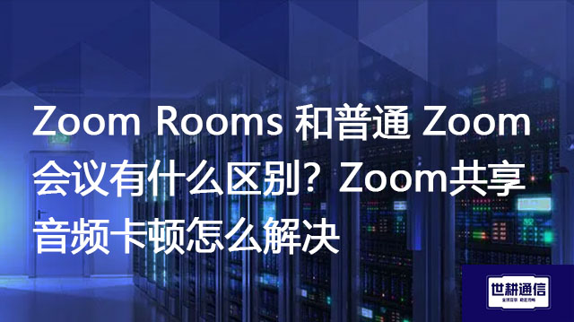 Zoom Rooms 和普通 Zoom 会议有什么区别？Zoom共享音频卡顿怎么解决？--解决方案//世耕通信全球办公Zoom专网