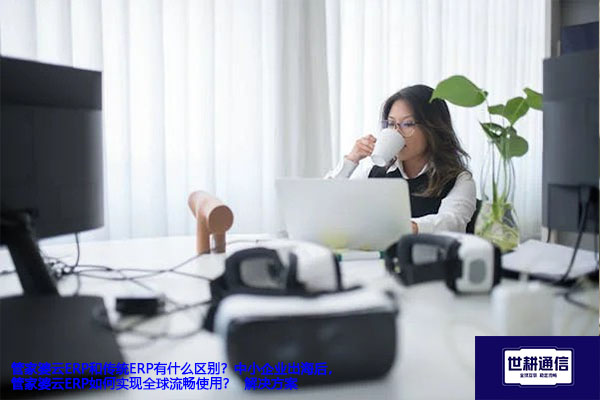 管家婆云ERP和传统ERP有什么区别？中小企业出海后，管家婆云ERP如何实现全球流畅使用？-- 解决方案//世耕通信全球ERP、OA办公专网专线