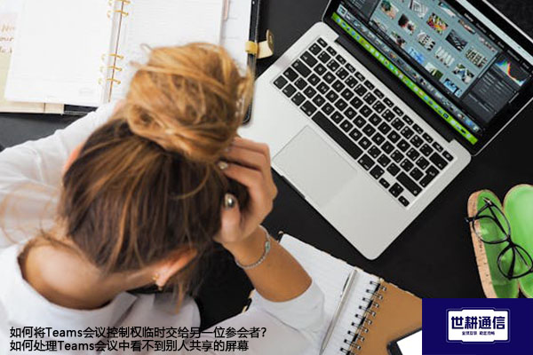 如何将Teams会议控制权临时交给另一位参会者？如何处理Teams会议中看不到别人共享的屏幕-解决方案//世耕通信全球办公Teams专网