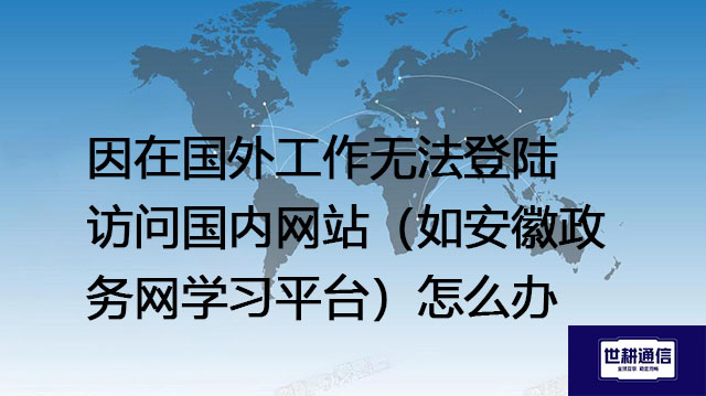 因在国外工作无法登陆访问国内网站（如安徽政务网学习平台）怎么办？ --解决方案//世耕通信全球办公专网专线