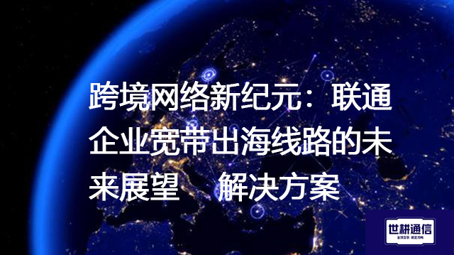 跨境网络新纪元：联通企业宽带出海线路的未来展望--解决方案//世耕通信全球办公专网专线
