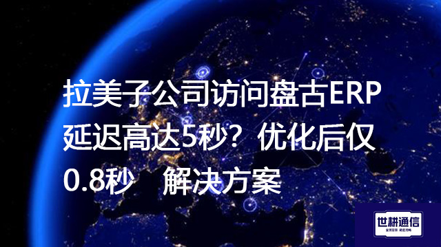 拉美子公司访问盘古ERP延迟高达5秒？优化后仅0.8秒-- 解决方案//世耕通信全球ERP、OA办公专网专线